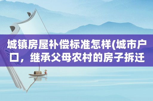 城鎮(zhèn)房屋補償標準怎樣(城市戶口，繼承父母農村的房子拆遷，都會有哪些經(jīng)濟補償？)