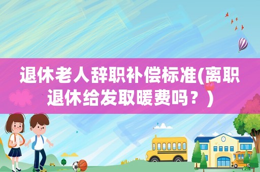 退休老人辭職補償標(biāo)準(離職退休給發(fā)取暖費嗎？)