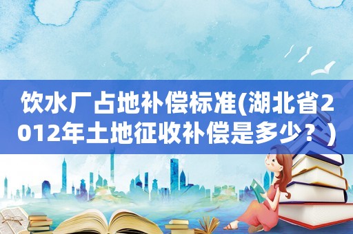 飲水廠占地補(bǔ)償標(biāo)準(zhǔn)(湖北省2012年土地征收補(bǔ)償是多少？)