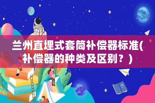 蘭州直埋式套筒補(bǔ)償器標(biāo)準(zhǔn)(補(bǔ)償器的種類及區(qū)別？)
