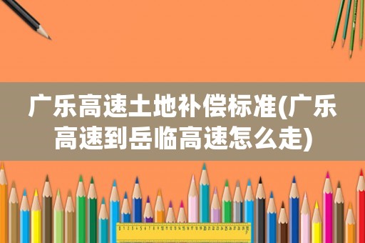 廣樂高速土地補(bǔ)償標(biāo)準(zhǔn)(廣樂高速到岳臨高速怎么走)