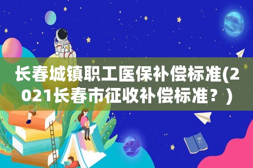 長春城鎮(zhèn)職工醫(yī)保補償標準(2021長春市征收補償標準？)