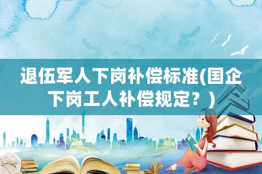 退伍軍人下崗補(bǔ)償標(biāo)準(zhǔn)(國企下崗工人補(bǔ)償規(guī)定？)
