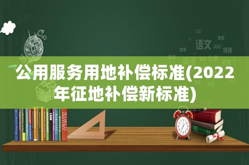 公用服務(wù)用地補(bǔ)償標(biāo)準(zhǔn)(2022年征地補(bǔ)償新標(biāo)準(zhǔn))