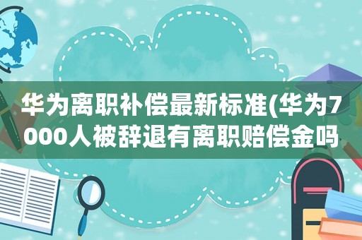 華為離職補償最新標(biāo)準(zhǔn)(華為7000人被辭退有離職賠償金嗎)