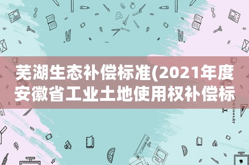 蕪湖生態(tài)補(bǔ)償標(biāo)準(zhǔn)(2021年度安徽省工業(yè)土地使用權(quán)補(bǔ)償標(biāo)準(zhǔn)？)