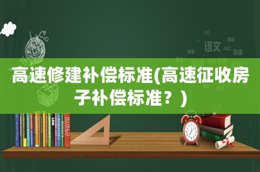 高速修建補(bǔ)償標(biāo)準(zhǔn)(高速征收房子補(bǔ)償標(biāo)準(zhǔn)？)