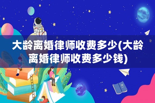 大齡離婚律師收費(fèi)多少(大齡離婚律師收費(fèi)多少錢)