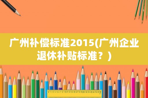 廣州補(bǔ)償標(biāo)準(zhǔn)2015(廣州企業(yè)退休補(bǔ)貼標(biāo)準(zhǔn)？)