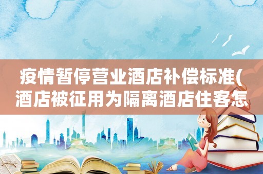 疫情暫停營業(yè)酒店補(bǔ)償標(biāo)準(zhǔn)(酒店被征用為隔離酒店住客怎么辦？)