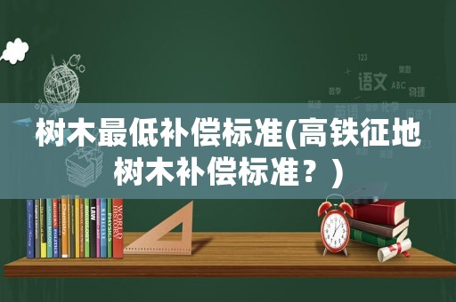樹(shù)木最低補(bǔ)償標(biāo)準(zhǔn)(高鐵征地樹(shù)木補(bǔ)償標(biāo)準(zhǔn)？)
