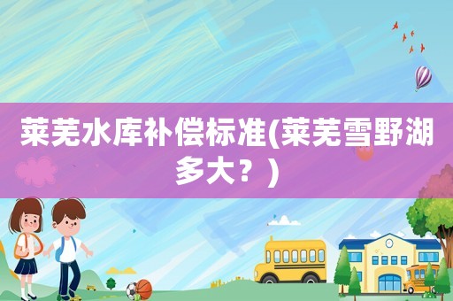 萊蕪水庫補償標(biāo)準(zhǔn)(萊蕪雪野湖多大？)