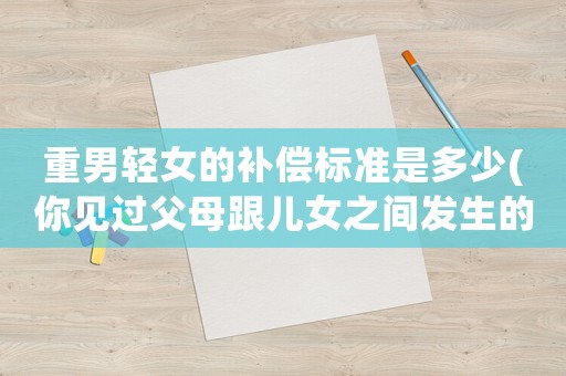 重男輕女的補(bǔ)償標(biāo)準(zhǔn)是多少(你見過父母跟兒女之間發(fā)生的毀三觀的事嗎？有多毀三觀呢？)