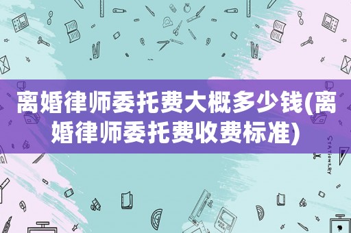 離婚律師委托費大概多少錢(離婚律師委托費收費標準)