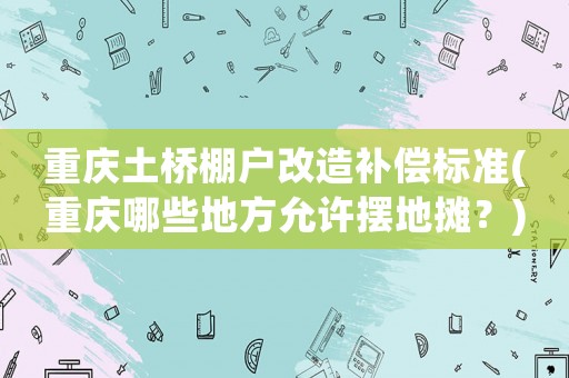 重慶土橋棚戶改造補償標(biāo)準(zhǔn)(重慶哪些地方允許擺地攤？)