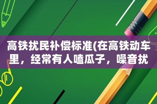 高鐵擾民補償標(biāo)準(zhǔn)(在高鐵動車?yán)铮?jīng)常有人嗑瓜子，噪音擾民，這事你們怎么看？)