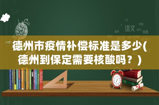 德州市疫情補(bǔ)償標(biāo)準(zhǔn)是多少(德州到保定需要核酸嗎？)