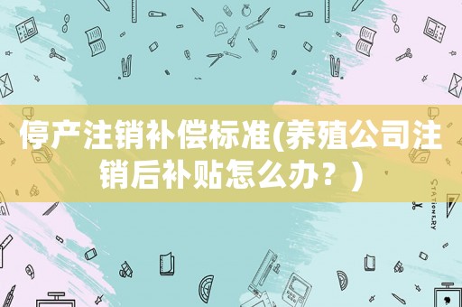 停產注銷補償標準(養(yǎng)殖公司注銷后補貼怎么辦？)