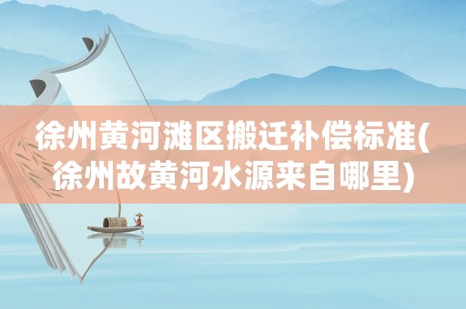 徐州黃河灘區(qū)搬遷補償標(biāo)準(zhǔn)(徐州故黃河水源來自哪里)