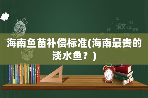 海南魚苗補(bǔ)償標(biāo)準(zhǔn)(海南最貴的淡水魚？)