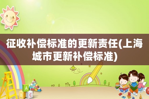征收補(bǔ)償標(biāo)準(zhǔn)的更新責(zé)任(上海城市更新補(bǔ)償標(biāo)準(zhǔn))