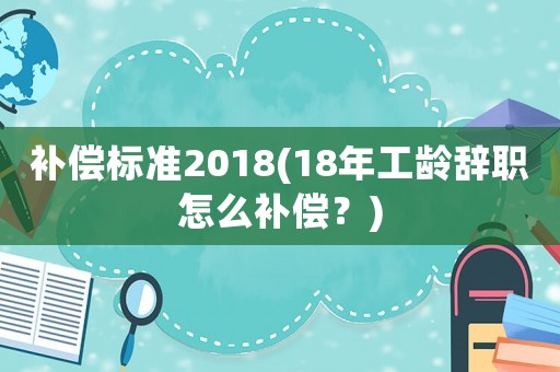 補償標(biāo)準(zhǔn)2018(18年工齡辭職怎么補償？)