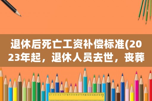 退休后死亡工資補(bǔ)償標(biāo)準(zhǔn)(2023年起，退休人員去世，喪葬費(fèi)和撫恤金統(tǒng)一標(biāo)準(zhǔn)發(fā)放，可行嗎)