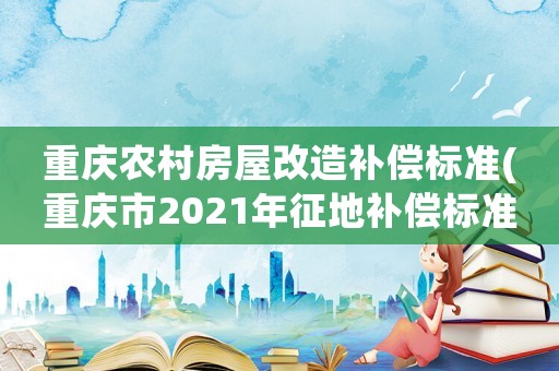 重慶農(nóng)村房屋改造補(bǔ)償標(biāo)準(zhǔn)(重慶市2021年征地補(bǔ)償標(biāo)準(zhǔn))