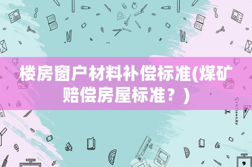 樓房窗戶材料補(bǔ)償標(biāo)準(zhǔn)(煤礦賠償房屋標(biāo)準(zhǔn)？)