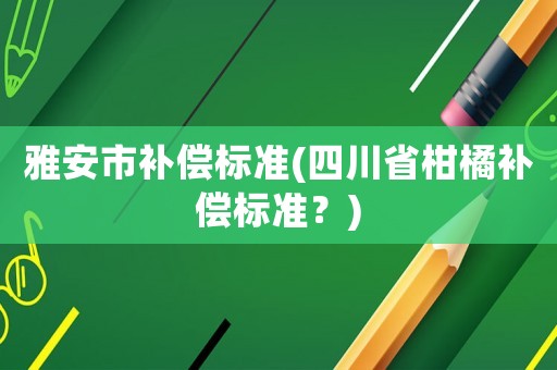 雅安市補償標(biāo)準(zhǔn)(四川省柑橘補償標(biāo)準(zhǔn)？)