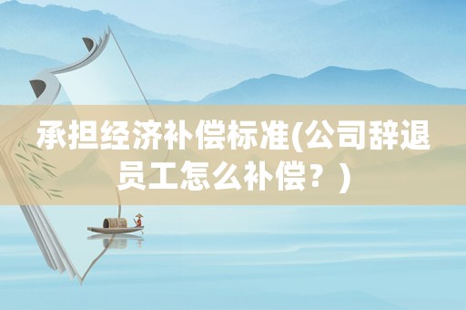承擔經(jīng)濟補償標準(公司辭退員工怎么補償？)