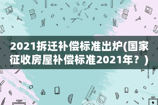 2021拆遷補(bǔ)償標(biāo)準(zhǔn)出爐(國家征收房屋補(bǔ)償標(biāo)準(zhǔn)2021年？)