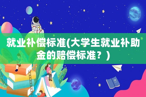 就業(yè)補償標(biāo)準(zhǔn)(大學(xué)生就業(yè)補助金的賠償標(biāo)準(zhǔn)？)