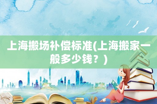 上海搬場補(bǔ)償標(biāo)準(zhǔn)(上海搬家一般多少錢？)