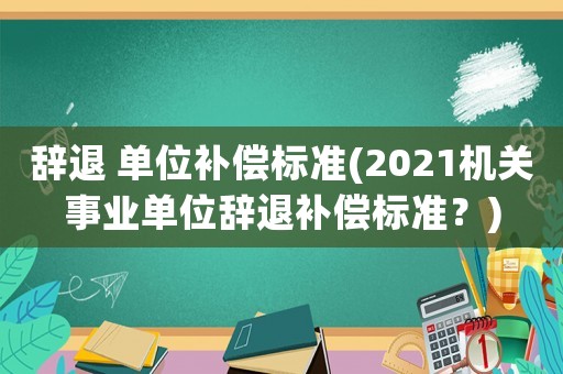 辭退 單位補償標(biāo)準(zhǔn)(2021機關(guān)事業(yè)單位辭退補償標(biāo)準(zhǔn)？)