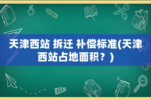 天津西站 拆遷 補償標(biāo)準(zhǔn)(天津西站占地面積？)