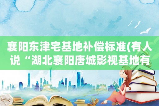 襄陽東津宅基地補(bǔ)償標(biāo)準(zhǔn)(有人說“湖北襄陽唐城影視基地有望超越橫店影視城”，對(duì)此你們?cè)趺纯矗?