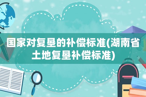 國家對復(fù)墾的補償標準(湖南省土地復(fù)墾補償標準)