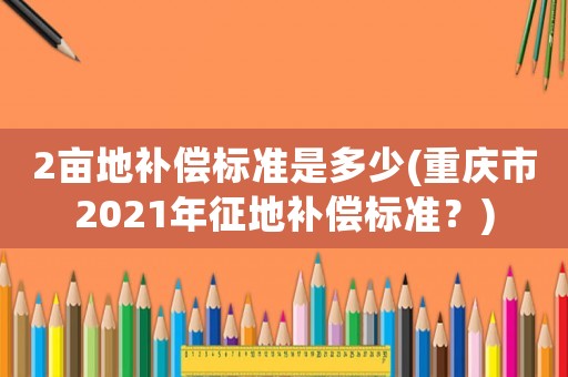 2畝地補償標(biāo)準(zhǔn)是多少(重慶市2021年征地補償標(biāo)準(zhǔn)？)