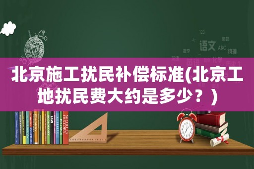 北京施工擾民補償標準(北京工地擾民費大約是多少？)