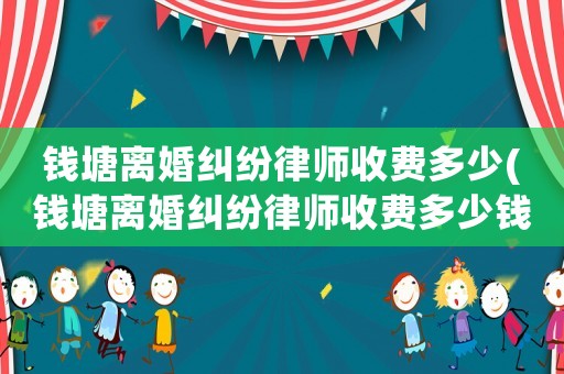 錢塘離婚糾紛律師收費(fèi)多少(錢塘離婚糾紛律師收費(fèi)多少錢)