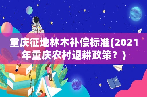 重慶征地林木補(bǔ)償標(biāo)準(zhǔn)(2021年重慶農(nóng)村退耕政策？)