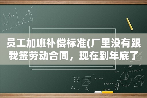 員工加班補(bǔ)償標(biāo)準(zhǔn)(廠里沒有跟我簽勞動(dòng)合同，現(xiàn)在到年底了，天天強(qiáng)迫員工加班加到12點(diǎn)，我們?cè)撛趺崔k？)