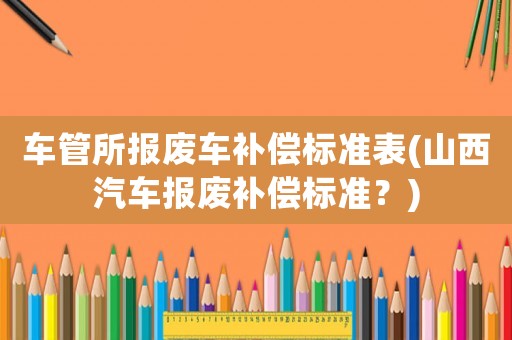 車管所報廢車補償標(biāo)準(zhǔn)表(山西汽車報廢補償標(biāo)準(zhǔn)？)