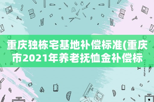 重慶獨棟宅基地補償標準(重慶市2021年養(yǎng)老撫恤金補償標準)