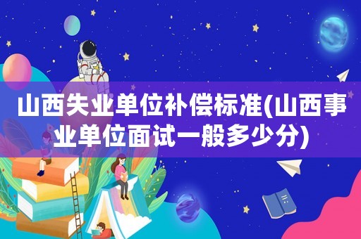 山西失業(yè)單位補(bǔ)償標(biāo)準(zhǔn)(山西事業(yè)單位面試一般多少分)