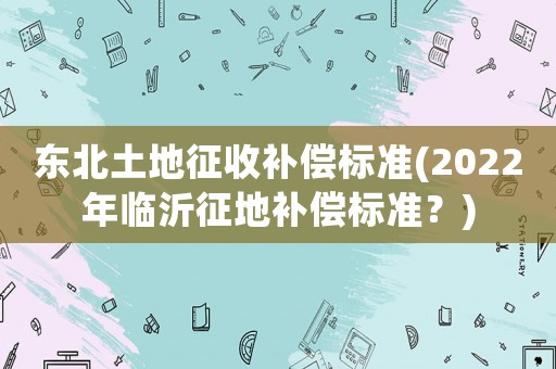 東北土地征收補(bǔ)償標(biāo)準(zhǔn)(2022年臨沂征地補(bǔ)償標(biāo)準(zhǔn)？)