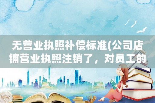 無營業(yè)執(zhí)照補(bǔ)償標(biāo)準(zhǔn)(公司店鋪營業(yè)執(zhí)照注銷了，對員工的賠償有影響嗎)