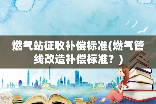燃氣站征收補償標準(燃氣管線改造補償標準？)