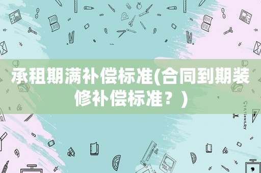 承租期滿補(bǔ)償標(biāo)準(zhǔn)(合同到期裝修補(bǔ)償標(biāo)準(zhǔn)？)